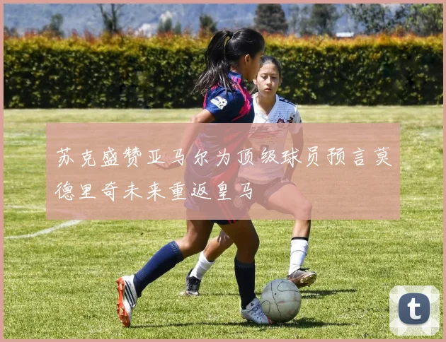 苏克盛赞亚马尔为顶级球员预言莫德里奇未来重返皇马