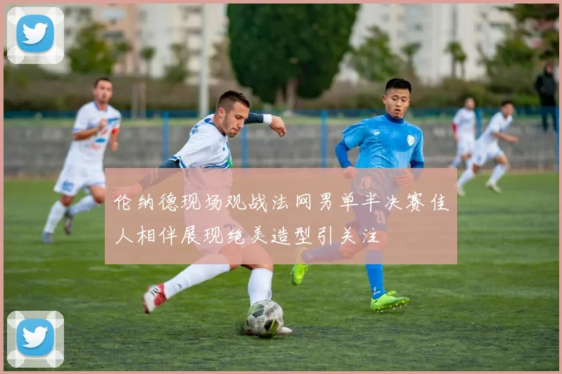 伦纳德现场观战法网男单半决赛佳人相伴展现绝美造型引关注