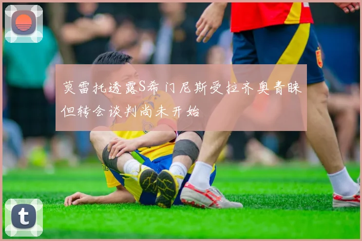 莫雷托透露S希门尼斯受拉齐奥青睐但转会谈判尚未开始