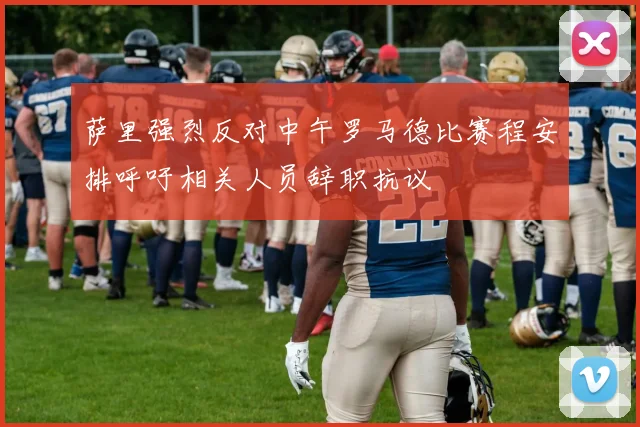 萨里强烈反对中午罗马德比赛程安排呼吁相关人员辞职抗议