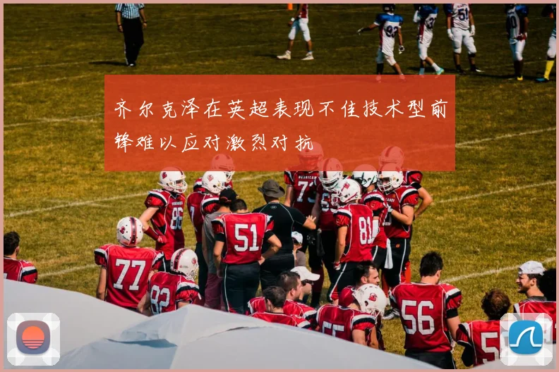 齐尔克泽在英超表现不佳技术型前锋难以应对激烈对抗