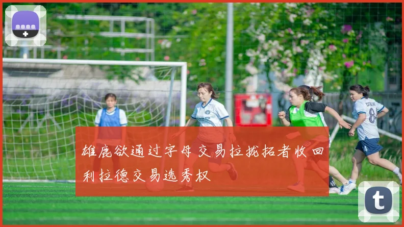 雄鹿欲通过字母交易拉拢拓者收回利拉德交易选秀权