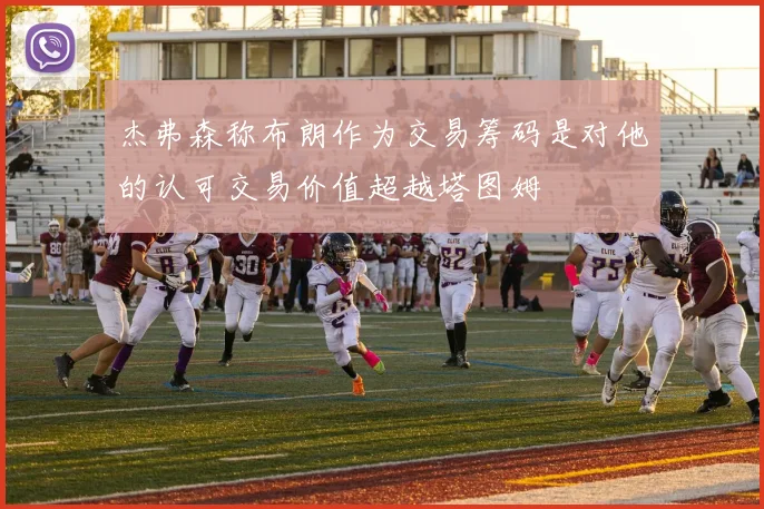 杰弗森称布朗作为交易筹码是对他的认可交易价值超越塔图姆