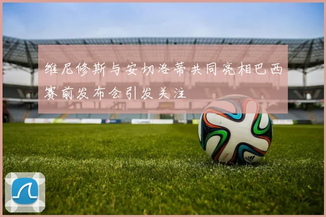 维尼修斯与安切洛蒂共同亮相巴西赛前发布会引发关注