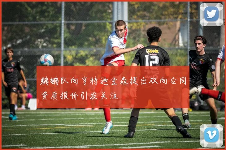 鹈鹕队向亨特迪金森提出双向合同资质报价引发关注
