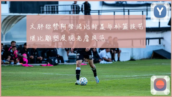 文胖称赞阿努诺比封盖与补篮技艺堪比雕塑展现老詹风范