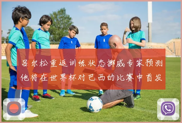 吕尔松重返训练状态挪威专家预测他将在世界杯对巴西的比赛中首发出战