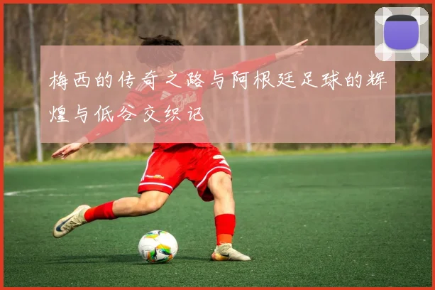梅西的传奇之路与阿根廷足球的辉煌与低谷交织记