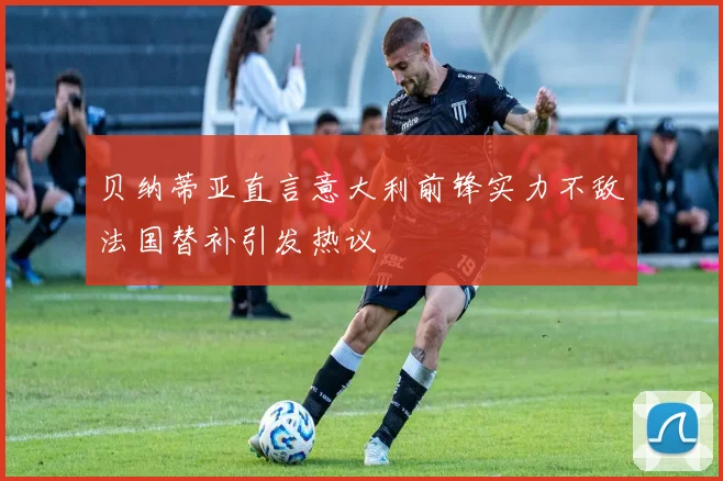 贝纳蒂亚直言意大利前锋实力不敌法国替补引发热议