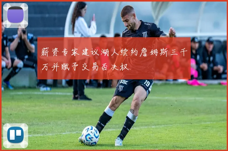 薪资专家建议湖人续约詹姆斯三千万并赋予交易否决权