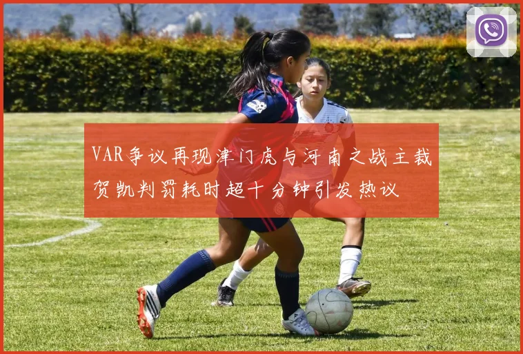 VAR争议再现津门虎与河南之战主裁贺凯判罚耗时超十分钟引发热议