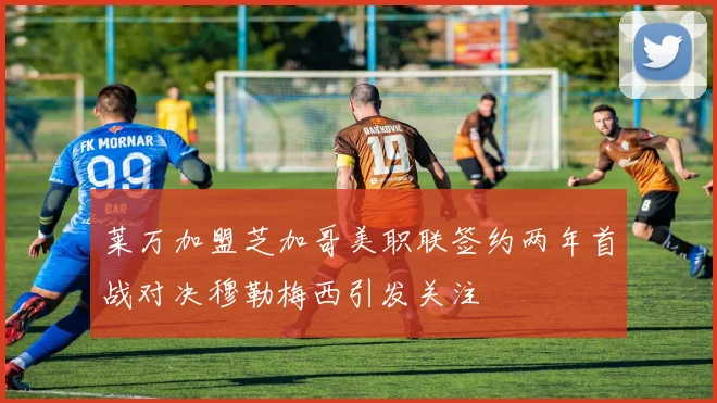 莱万加盟芝加哥美职联签约两年首战对决穆勒梅西引发关注