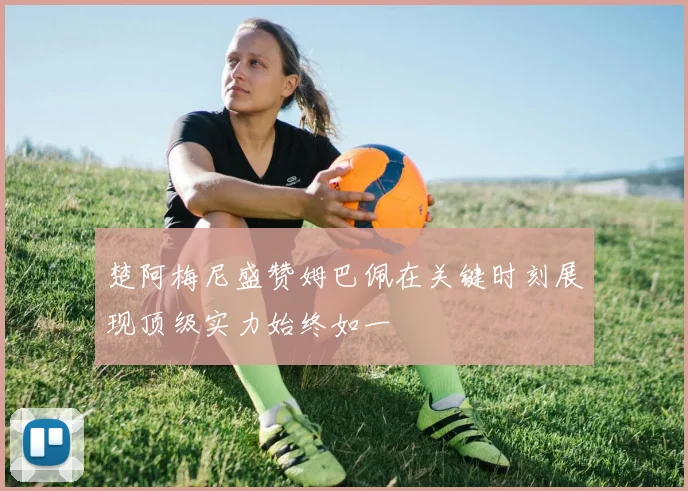 楚阿梅尼盛赞姆巴佩在关键时刻展现顶级实力始终如一