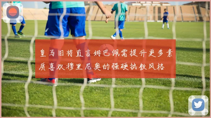 皇马旧将直言姆巴佩需提升更多素质喜欢穆里尼奥的强硬执教风格