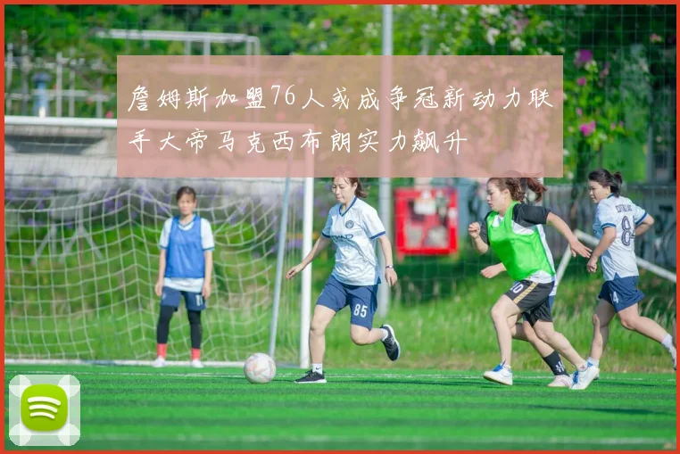 詹姆斯加盟76人或成争冠新动力联手大帝马克西布朗实力飙升