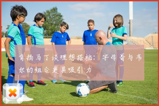 肯扬马丁谈理想搭档：字母哥与韦尔的组合更具吸引力