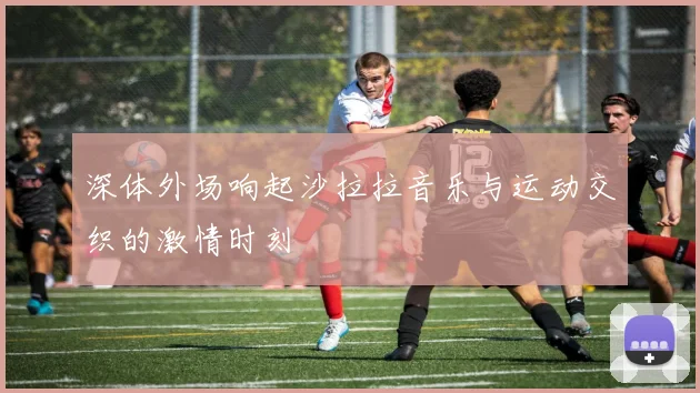 深体外场响起沙拉拉音乐与运动交织的激情时刻