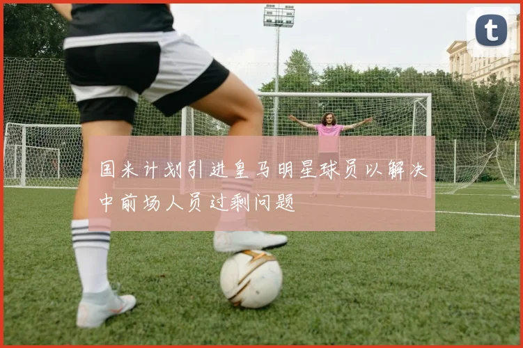 国米计划引进皇马明星球员以解决中前场人员过剩问题