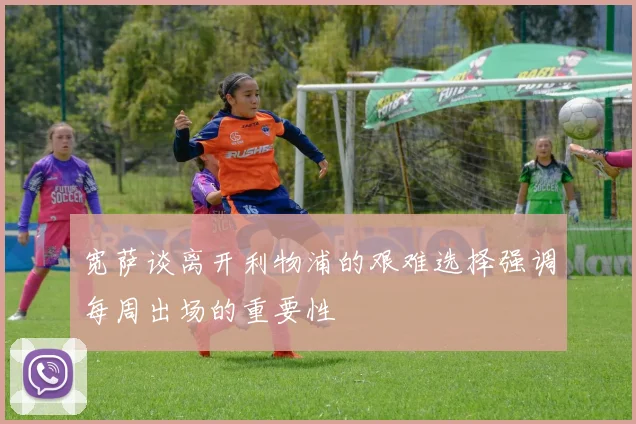 宽萨谈离开利物浦的艰难选择强调每周出场的重要性