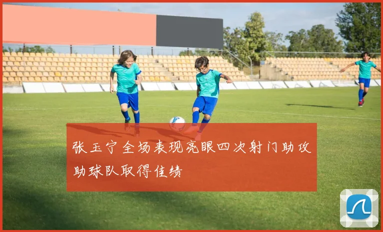 张玉宁全场表现亮眼四次射门助攻助球队取得佳绩