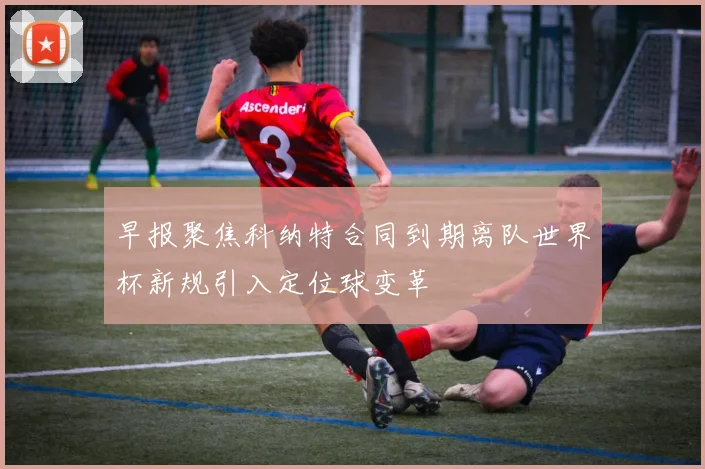 早报聚焦科纳特合同到期离队世界杯新规引入定位球变革