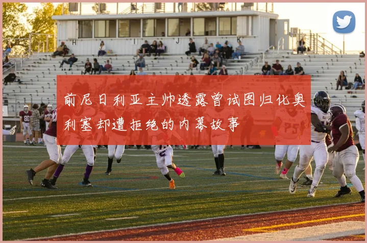前尼日利亚主帅透露曾试图归化奥利塞却遭拒绝的内幕故事